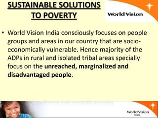 SUSTAINABLE SOLUTIONS
       TO POVERTY
• World Vision India consciously focuses on people
  groups and areas in our country that are socio-
  economically vulnerable. Hence majority of the
  ADPs in rural and isolated tribal areas specially
  focus on the unreached, marginalized and
  disadvantaged people.
 