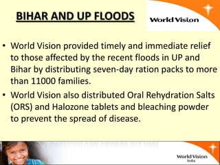 BIHAR AND UP FLOODS

• World Vision provided timely and immediate relief
  to those affected by the recent floods in UP and
  Bihar by distributing seven-day ration packs to more
  than 11000 families.
• World Vision also distributed Oral Rehydration Salts
  (ORS) and Halozone tablets and bleaching powder
  to prevent the spread of disease.
 