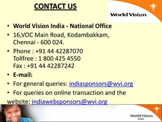 CONTACT US

• World Vision India - National Office
• 16,VOC Main Road, Kodambakkam,
  Chennai - 600 024.
• Phone : +91 44 42287070
  Tollfree : 1 800 425 4550
  Fax : +91 44 42287242
• E-mail:
• For general queries: indiasponsors@wvi.org
• For queries on online transaction and the
website: indiawebsponsors@wvi.org
 