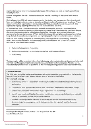significant amount of time. It requires detailed analysis of timesheets and costs to match against funds
raised by location.
Finance also gathers the GHG information and builds the GHG inventory for disclosure in the Annual
Report.
Moving forward, the CFO will support development of the strategy and Management Commitments, with
focus on: the budget process, resource allocation and determination of measures and targets. As Finance
sits across the whole organisation, it is in a good position to support performance management, data
capture and ongoing reporting of financial and non-financial metrics and KPIs.
As noted earlier, WVA’s 2009 Annual Report is already an integrated report as it provides financial,
environmental, social and governance performance information. In WVA’s opinion the integration of these
elements in its reporting may be a little further ahead of the integration which occurs in its current
operational systems and processes. WVA is alert to this issue and is using its reporting as a lever to help
bring clarity to its operational arrangements and highlight gaps for improvement and increased cohesion.
WVA has been working to improve its current reporting, and especially its ‘accountability’ framework.
WVA’s accountability framework includes three guiding principles which aim to make WVA more
accountable to its stakeholders, namely:


     Authentic Participation in Partnerships
     Reflection and Learning – to continually improve how WVA makes a difference
     Transparency.


These principles will be embedded in the refreshed strategy, with required actions and outcomes being built
into the 3 year Management Commitments and manager and staff performance goals. As noted above,
evaluation of programs will still be qualitative as the evidence gathering process is developed and refined.



Lessons learned
The WVA team embedded sustainable business practices throughout the organisation from the beginning;
however, there have been many lessons learned some of which are noted below.
Governance & strategy
     Sustainability cannot be a ‘department over there’; it must be embedded into all operational processes
      and practices
     Organisations must ‘get their own house in order’, especially if they intend to advocate for change
     Understand sustainability in the context of your organisation and your strategy
     Identify areas of potential fraud and corruption in distribution processes, and take action to protect (in
      control) or circumvent (outside control) these risk areas
     Tailor key KPIs and qualitative outcomes to ensure they are relevant and material to measure/
      demonstrate performance against overall strategy and vision (i.e. especially social performance
      measures).



Integrating sustainability into business practices: a case study approach - May 2011
Case: World Vision Australia
                                                                                                                   10
 