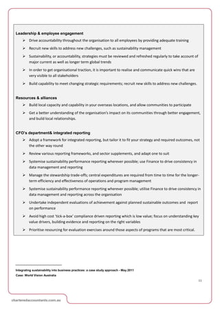 Leadership & employee engagement
     Drive accountability throughout the organisation to all employees by providing adequate training
     Recruit new skills to address new challenges, such as sustainability management
     Sustainability, or accountability, strategies must be reviewed and refreshed regularly to take account of
      major current as well as longer term global trends
     In order to get organisational traction, it is important to realise and communicate quick wins that are
      very visible to all stakeholders
     Build capability to meet changing strategic requirements; recruit new skills to address new challenges.


Resources & alliances
     Build local capacity and capability in your overseas locations, and allow communities to participate
     Get a better understanding of the organisation’s impact on its communities through better engagement,
      and build local relationships.


CFO’s department& integrated reporting
     Adopt a framework for integrated reporting, but tailor it to fit your strategy and required outcomes, not
      the other way round
     Review various reporting frameworks, and sector supplements, and adapt one to suit
     Systemise sustainability performance reporting wherever possible; use Finance to drive consistency in
      data management and reporting
     Manage the stewardship trade-offs; central expenditures are required from time to time for the longer-
      term efficiency and effectiveness of operations and program management
     Systemise sustainability performance reporting wherever possible; utilise Finance to drive consistency in
      data management and reporting across the organisation
     Undertake independent evaluations of achievement against planned sustainable outcomes and report
      on performance
     Avoid high cost ‘tick-a-box’ compliance driven reporting which is low value; focus on understanding key
      value drivers, building evidence and reporting on the right variables
     Prioritise resourcing for evaluation exercises around those aspects of programs that are most critical.




Integrating sustainability into business practices: a case study approach - May 2011
Case: World Vision Australia
                                                                                                                  11
 