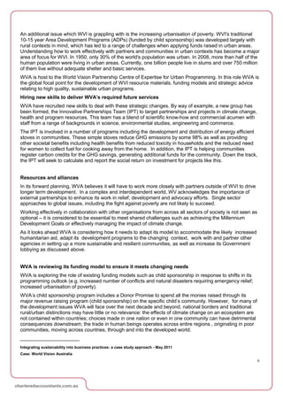 An additional issue which WVI is grappling with is the increasing urbanisation of poverty. WVI's traditional
10-15 year Area Development Programs (ADPs) (funded by child sponsorship) was developed largely with
rural contexts in mind, which has led to a range of challenges when applying funds raised in urban areas.
Understanding how to work effectively with partners and communities in urban contexts has become a major
area of focus for WVI. In 1950, only 30% of the world's population was urban. In 2008, more than half of the
human population were living in urban areas. Currently, one billion people live in slums and over 750 million
of them live without adequate shelter and basic services.
WVA is host to the World Vision Partnership Centre of Expertise for Urban Programming. In this role WVA is
the global focal point for the development of WVI resource materials, funding models and strategic advice
relating to high quality, sustainable urban programs.
Hiring new skills to deliver WVA’s required future services
WVA have recruited new skills to deal with these strategic changes. By way of example, a new group has
been formed, the Innovative Partnerships Team (IPT) to target partnerships and projects in climate change,
health and program resources. This team has a blend of scientific know-how and commercial acumen with
staff from a range of backgrounds in science, environmental studies, engineering and commerce.
The IPT is involved in a number of programs including the development and distribution of energy efficient
stoves in communities. These simple stoves reduce GHG emissions by some 98% as well as providing
other societal benefits including health benefits from reduced toxicity in households and the reduced need
for women to collect fuel for cooking away from the home. In addition, the IPT is helping communities
register carbon credits for the GHG savings, generating additional funds for the community. Down the track,
the IPT will seek to calculate and report the social return on investment for projects like this.


Resources and alliances
In its forward planning, WVA believes it will have to work more closely with partners outside of WVI to drive
longer term development. In a complex and interdependent world, WV acknowledges the importance of
external partnerships to enhance its work in relief, development and advocacy efforts. Single sector
approaches to global issues, including the fight against poverty are not likely to succeed.
Working effectively in collaboration with other organisations from across all sectors of society is not seen as
optional – it is considered to be essential to meet shared challenges such as achieving the Millennium
Development Goals or effectively managing the impact of climate change.
As it looks ahead WVA is considering how it needs to adapt its model to accommodate the likely increased
humanitarian aid, adapt its development programs to the changing context, work with and partner other
agencies in setting up a more sustainable and resilient communities, as well as increase its Government
lobbying as discussed above.


WVA is reviewing its funding model to ensure it meets changing needs
WVA is exploring the role of existing funding models such as child sponsorship in response to shifts in its
programming outlook (e.g. increased number of conflicts and natural disasters requiring emergency relief;
increased urbanisation of poverty).
WVA’s child sponsorship program includes a Donor Promise to spend all the monies raised through its
major revenue raising program (child sponsorship) on the specific child’s community. However, for many of
the development issues WVA will face over the next decade and beyond, national borders and traditional
rural/urban distinctions may have little or no relevance: the effects of climate change on an ecosystem are
not contained within countries; choices made in one nation or even in one community can have detrimental
consequences downstream; the trade in human beings operates across entire regions , originating in poor
communities, moving across countries, through and into the developed world.


Integrating sustainability into business practices: a case study approach - May 2011
Case: World Vision Australia
                                                                                                                  6
 