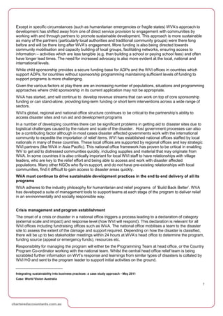 Except in specific circumstances (such as humanitarian emergencies or fragile states) WVA’s approach to
development has shifted away from one of direct service provision to engagement with communities by
working with and through partners to promote sustainable development. This approach is more sustainable
as many of the partners (particularly local authorities and traditional community groups) were there long
before and will be there long after WVA’s engagement. More funding is also being directed towards
community mobilisation and capacity building of local groups, facilitating networks, ensuring access to
information – activities which are less tangible (e.g. than building a school or paying school fees) and often
have longer lead times. The need for increased advocacy is also more evident at the local, national and
international levels.
While child sponsorship provides a secure funding base for ADPs and the WVI offices in countries which
support ADPs, for countries without sponsorship programming maintaining sufficient levels of funding to
support programs is more challenging.
Given the various factors at play there are an increasing number of populations, situations and programming
approaches where child sponsorship in its current application may not be appropriate.
WVA has started, and will continue to develop revenue streams that can work on top of core sponsorship
funding or can stand-alone, providing long-term funding or short term interventions across a wide range of
sectors.
WVI’s global, regional and national office structure continues to be critical to the partnership’s ability to
access disaster sites and run aid and development programs
In a number of developing countries there can be significant problems in getting aid to disaster sites due to
logistical challenges caused by the nature and scale of the disaster. Host government processes can also
be a contributing factor although in most cases disaster affected governments work with the international
community to expedite the importation of relief items. WVI has established national offices staffed by local
nationals in many of these countries. These local offices are supported by regional offices and key strategic
WVI partners (like WVA in Asia Pacific). This national office framework has proven to be critical in enabling
WV to get aid to distressed communities quickly, including supplies and material that may originate from
WVA. In some countries it is also critically important for local WVI staff to have relationships with village
leaders, who are key to the relief effort and being able to access and work with disaster affected
populations. Many other NGOs who fly-in support, and do not have pre-existing relationships with local
communities, find it difficult to gain access to disaster areas quickly.
WVA must continue to drive sustainable development practices in the end to end delivery of all its
programs
WVA adheres to the industry philosophy for humanitarian and relief programs of ‘Build Back Better’. WVA
has developed a suite of management tools to support teams at each stage of the program to deliver relief
in an environmentally and socially responsible way.


Crisis management and program establishment
The onset of a crisis or disaster in a national office triggers a process leading to a declaration of category
(external scale and impact) and response level (how WVI will respond). This declaration is relevant for all
WVI offices including fundraising offices such as WVA. The national office mobilises a team to the disaster
site to assess the extent of the damage and support required. Depending on how the disaster is classified,
there will be up to two stakeholder meetings within 24 hours at WVA’s head office to determine the program,
funding source (appeal or emergency funds), resources etc.
Responsibility for managing the program will either be the Programming Team at head office, or the Country
Program Co-ordinator working with the national team. Whilst the central head office relief team is being
scrabbled further information on WVI’s response and learnings from similar types of disasters is collated by
WVI HO and sent to the program leader to support initial activities on the ground.


Integrating sustainability into business practices: a case study approach - May 2011
Case: World Vision Australia
                                                                                                                 7
 