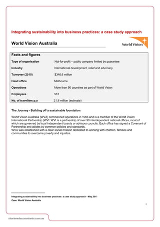 Integrating sustainability into business practices: a case study approach


World Vision Australia

Facts and figures
Type of organisation                      Not-for-profit – public company limited by guarantee

Industry                                 International development, relief and advocacy

Turnover (2010)                           $346.6 million

Head office                              Melbourne

Operations                               More than 90 countries as part of World Vision

Employees                                561

No. of travellers p.a                    21.9 million (estimate)


The Journey - Building off a sustainable foundation

World Vision Australia (WVA) commenced operations in 1966 and is a member of the World Vision
International Partnership (WVI. WVI is a partnership of over 90 interdependent national offices, most of
which are governed by local independent boards or advisory councils. Each office has signed a Covenant of
Partnership and abides by common policies and standards.
WVA was established with a clear social mission dedicated to working with children, families and
communities to overcome poverty and injustice.




Integrating sustainability into business practices: a case study approach - May 2011
Case: World Vision Australia
                                                                                                        1
 