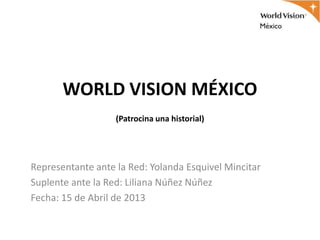 WORLD VISION MÉXICO
                   (Patrocina una historial)




Representante ante la Red: Yolanda Esquivel Mincitar
Suplente ante la Red: Liliana Núñez Núñez
Fecha: 15 de Abril de 2013
 