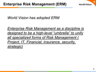 Enterprise Risk Management (ERM)
World Vision has adopted ERM
Enterprise Risk Management as a discipline is
designed to be...