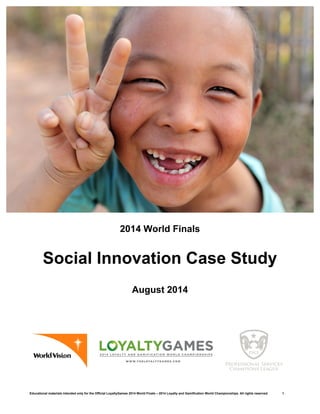 Educational materials intended only for the Official LoyaltyGames 2014 World Finals – 2014 Loyalty and Gamification World Championships. All rights reserved. 1
2014 World Finals
Social Innovation Case Study
August 2014
 