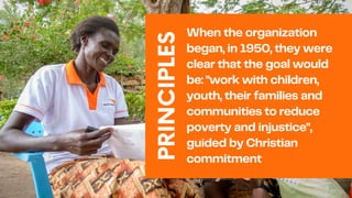 When the organization
began, in 1950, they were
clear that the goal would
be: "work with children,
youth, their families and
communities to reduce
poverty and injustice",
guided by Christian
commitment
P
R
I
N
C
I
P
L
E
S
 
