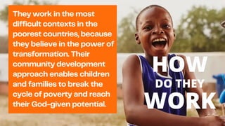 They work in the most
difficult contexts in the
poorest countries, because
they believe in the power of
transformation. Their
community development
approach enables children
and families to break the
cycle of poverty and reach
their God-given potential.
HOW
DO THEY
WORK
 