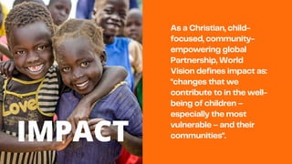As a Christian, child-
focused, community-
empowering global
Partnership, World
Vision defines impact as:
"changes that we
contribute to in the well-
being of children –
especially the most
vulnerable – and their
communities".
IMPACT
 
