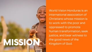 MISSION
World Vision Honduras is an
international association of
Christians whose mission is
to work with the poor and
oppressed to promote
human transformation, seek
justice, and bear witness to
the good news of the
Kingdom of God.
 