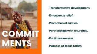 ·Transformative development.
·Emergency relief.
·Promotion of Justice.
·Partnerships with churches.
·Public awareness.
·Witness of Jesus Christ.
COMMIT
MENTS
 