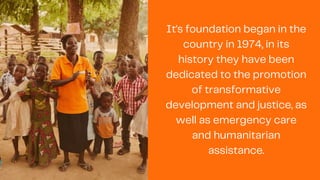 It's foundation began in the
country in 1974, in its
history they have been
dedicated to the promotion
of transformative
development and justice, as
well as emergency care
and humanitarian
assistance.
 