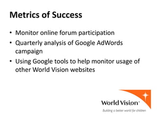 Metrics of Success
• Monitor online forum participation
• Quarterly analysis of Google AdWords
  campaign
• Using Google tools to help monitor usage of
  other World Vision websites
 