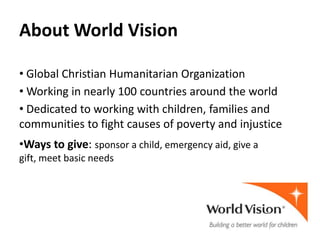 About World Vision

• Global Christian Humanitarian Organization
• Working in nearly 100 countries around the world
• Dedicated to working with children, families and
communities to fight causes of poverty and injustice
•Ways to give: sponsor a child, emergency aid, give a
gift, meet basic needs
 