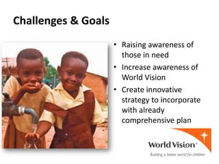 Challenges & Goals
                     • Raising awareness of
                       those in need
                     • Increase awareness of
                       World Vision
                     • Create innovative
                       strategy to incorporate
                       with already
                       comprehensive plan
 
