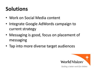 Solutions
• Work on Social Media content
• Integrate Google AdWords campaign to
  current strategy
• Messaging is good, focus on placement of
  messaging
• Tap into more diverse target audiences
 