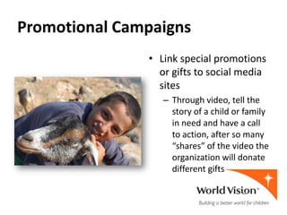 Promotional Campaigns
               • Link special promotions
                 or gifts to social media
                 sites
                  – Through video, tell the
                    story of a child or family
                    in need and have a call
                    to action, after so many
                    “shares” of the video the
                    organization will donate
                    different gifts
 