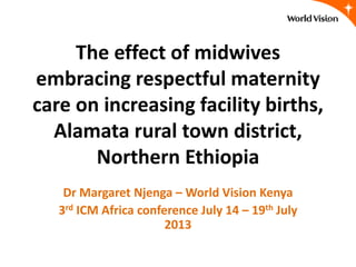 The effect of midwives
embracing respectful maternity
care on increasing facility births,
Alamata rural town district,
Northern Ethiopia
Dr Margaret Njenga – World Vision Kenya
3rd ICM Africa conference July 14 – 19th July
2013
 