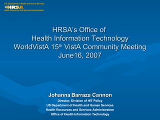 HRSA’s Office of  Health Information Technology WorldVistA 15 th  VistA Community Meeting June16, 2007 Johanna Barraza Cannon Director, Division of HIT Policy US Department of Health and Human Services Health Resources and Services Administration Office of Health Information Technology 