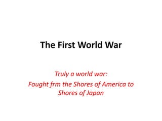 The First World War
Truly a world war:
Fought frm the Shores of America to
Shores of Japan
 