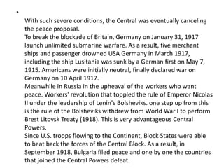 •
With such severe conditions, the Central was eventually canceling
the peace proposal.
To break the blockade of Britain, Germany on January 31, 1917
launch unlimited submarine warfare. As a result, five merchant
ships and passenger drowned USA Germany in March 1917,
including the ship Lusitania was sunk by a German first on May 7,
1915. Americans were initially neutral, finally declared war on
Germany on 10 April 1917.
Meanwhile in Russia in the upheaval of the workers who want
peace. Workers' revolution that toppled the rule of Emperor Nicolas
II under the leadership of Lenin's Bolsheviks. one step up from this
is the rule of the Bolsheviks withdrew from World War I to perform
Brest Litovsk Treaty (1918). This is very advantageous Central
Powers.
Since U.S. troops flowing to the Continent, Block States were able
to beat back the forces of the Central Block. As a result, in
September 1918, Bulgaria filed peace and one by one the countries
that joined the Central Powers defeat.
 
