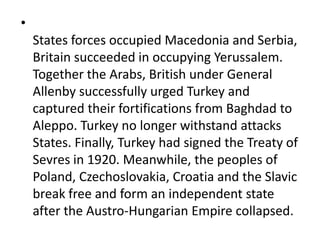 •
States forces occupied Macedonia and Serbia,
Britain succeeded in occupying Yerussalem.
Together the Arabs, British under General
Allenby successfully urged Turkey and
captured their fortifications from Baghdad to
Aleppo. Turkey no longer withstand attacks
States. Finally, Turkey had signed the Treaty of
Sevres in 1920. Meanwhile, the peoples of
Poland, Czechoslovakia, Croatia and the Slavic
break free and form an independent state
after the Austro-Hungarian Empire collapsed.
 