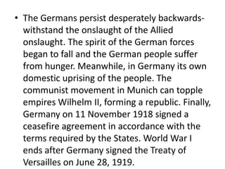 • The Germans persist desperately backwards-
withstand the onslaught of the Allied
onslaught. The spirit of the German forces
began to fall and the German people suffer
from hunger. Meanwhile, in Germany its own
domestic uprising of the people. The
communist movement in Munich can topple
empires Wilhelm II, forming a republic. Finally,
Germany on 11 November 1918 signed a
ceasefire agreement in accordance with the
terms required by the States. World War I
ends after Germany signed the Treaty of
Versailles on June 28, 1919.
 