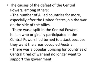 • The causes of the defeat of the Central
Powers, among others:
- The number of Allied countries for more,
especially after the United States join the war
on the side of the Allies.
- There was a split in the Central Powers.
Italian who originally participated in the
Central Powers had turned to attack because
they want the areas occupied Austria.
- There was a popular uprising for countries of
Central tired of war and no longer want to
support the government.
 