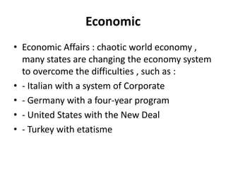 Economic
• Economic Affairs : chaotic world economy ,
many states are changing the economy system
to overcome the difficulties , such as :
• - Italian with a system of Corporate
• - Germany with a four-year program
• - United States with the New Deal
• - Turkey with etatisme
 