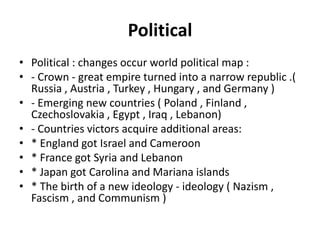Political
• Political : changes occur world political map :
• - Crown - great empire turned into a narrow republic .(
Russia , Austria , Turkey , Hungary , and Germany )
• - Emerging new countries ( Poland , Finland ,
Czechoslovakia , Egypt , Iraq , Lebanon)
• - Countries victors acquire additional areas:
• * England got Israel and Cameroon
• * France got Syria and Lebanon
• * Japan got Carolina and Mariana islands
• * The birth of a new ideology - ideology ( Nazism ,
Fascism , and Communism )
 
