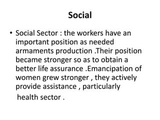 Social
• Social Sector : the workers have an
important position as needed
armaments production .Their position
became stronger so as to obtain a
better life assurance .Emancipation of
women grew stronger , they actively
provide assistance , particularly
health sector .
 