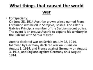 What things that caused the world
war
• For Specialty:
On June 28, 1914 Austrian crown prince named Frans
Ferdinand was killed in Serajevo, Bosnia. The killer is
Gabriee Princip, a member of the Serbian secret police.
The event is an excuse Austria to expand his territory in
the Balkans with Serbia master.
Austria declared war on Serbia on July 28, 1914.
followed by Germany declared war on Russia on
August 1, 1914, and France against Germany on August
3, 1914, and England against Germany on 4 August
1914.
 