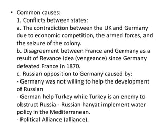 • Common causes:
1. Conflicts between states:
a. The contradiction between the UK and Germany
due to economic competition, the armed forces, and
the seizure of the colony.
b. Disagreement between France and Germany as a
result of Revance Idea (vengeance) since Germany
defeated France in 1870.
c. Russian opposition to Germany caused by:
- Germany was not willing to help the development
of Russian
- German help Turkey while Turkey is an enemy to
obstruct Russia - Russian hanyat implement water
policy in the Mediterranean.
- Political Alliance (alliance).
 