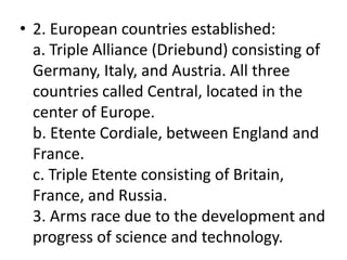 • 2. European countries established:
a. Triple Alliance (Driebund) consisting of
Germany, Italy, and Austria. All three
countries called Central, located in the
center of Europe.
b. Etente Cordiale, between England and
France.
c. Triple Etente consisting of Britain,
France, and Russia.
3. Arms race due to the development and
progress of science and technology.
 