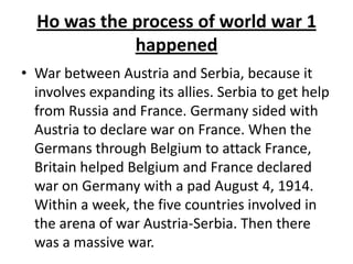 Ho was the process of world war 1
happened
• War between Austria and Serbia, because it
involves expanding its allies. Serbia to get help
from Russia and France. Germany sided with
Austria to declare war on France. When the
Germans through Belgium to attack France,
Britain helped Belgium and France declared
war on Germany with a pad August 4, 1914.
Within a week, the five countries involved in
the arena of war Austria-Serbia. Then there
was a massive war.
 