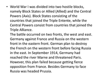 • World War I was divided into two hostile blocks,
namely Block States or Allied (Allied) and the Central
Powers (Axis). Block States consisting of the
countries that joined the Triple Entente, while the
Central Powers consist from countries that joined the
Triple Alliance.
The battle occurred on two fronts, the west and east.
Germany against France and Russia on the western
front in the eastern front. German plan to destroy
the French on the western front before facing Russia
in the east. In September 1914, Germany had
reached the river Marne and threatened Paris.
However, this plan failed because getting fierce
opposition from France. Besides Germany to face
Russia was headed Prussia.
 