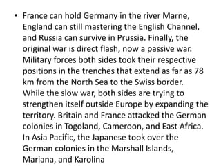 • France can hold Germany in the river Marne,
England can still mastering the English Channel,
and Russia can survive in Prussia. Finally, the
original war is direct flash, now a passive war.
Military forces both sides took their respective
positions in the trenches that extend as far as 78
km from the North Sea to the Swiss border.
While the slow war, both sides are trying to
strengthen itself outside Europe by expanding the
territory. Britain and France attacked the German
colonies in Togoland, Cameroon, and East Africa.
In Asia Pacific, the Japanese took over the
German colonies in the Marshall Islands,
Mariana, and Karolina
 