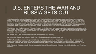 U.S. ENTERS THE WAR AND
RUSSIA GETS OUT
The Allies needed help and they were hoping that the United States, with its vast resources of men and materials,
would join on their side. However, for years, the U.S. had clung to their idea of isolationism. Plus, the U.S. just didn't
want to be involved in a war that seemed so far away and that didn't seem to affect them in any great way. However,
there were two major events that changed American public opinion about the war. The first occurred in 1915, when a
submarine sunk the British ocean liner. Considered by Americans to be a neutral ship that carried mostly passengers,
Americans were furious when the Germans sank it, especially since 159 of the passengers were Americans.
The second was the Zimmerman Telegram In early 1917, Germany sent Mexico a coded message promising portions
of U.S. land in return for Mexico joining World War I against the United States. The message was intercepted by Britain,
translated, and shown to the United States. This brought the war to U.S. soil, giving the U.S. a real reason to enter the
war on the side of the Allies.
On April 6, 1917, the United States officially declared war on Germany.
As the United States was entering World War I, Russia was getting ready to get out.
In 1917, Russia became swept up in an internal revolution that removed the czar from power. The new communist
government, wanting to focus on internal troubles, sought a way to remove Russia from World War I. Negotiating
separately from the rest of the Allies, Russia signed the Brest-Litovsk peace treaty with Germany on March 3, 1918.
With the war in the east ended, Germany was able to divert those troops to the west in order to face the new American
soldiers.

 