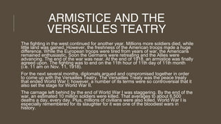 ARMISTICE AND THE
VERSAILLES TEATRY
The fighting in the west continued for another year. Millions more soldiers died, while
little land was gained. However, the freshness of the American troops made a huge
difference. While the European troops were tired from years of war, the Americans
remained enthusiastic. Soon the Germans were retreating and the Allies were
advancing. The end of the war was near. At the end of 1918, an armistice was finally
agreed upon. The fighting was to end on the 11th hour of 11th day of 11th month
(i.e. 11 am on Nov. 11, 1918).
For the next several months, diplomats argued and compromised together in order
to come up with the Versailles Teatry. The Versailles Treaty was the peace treaty
that ended World War I; however, a number of its terms were so controversial that it
also set the stage for World War II.
The carnage left behind by the end of World War I was staggering. By the end of the
war, an estimated 10 million soldiers were killed. That averages to about 6,500
deaths a day, every day. Plus, millions of civilians were also killed. World War I is
especially remembered for its slaughter for it was one of the bloodiest wars in
history.

 