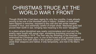 CHRISTMAS TRUCE AT THE
WORLD WAR 1 FRONT
Though World War I had been raging for only four months, it was already
proving to be one of the bloodiest wars in history. Soldiers on both sides
were trapped in trenches, exposed to the cold and wet winter weather,
covered in mud, and extremely careful of sniper shots. Machines guns had
proven their worth in war, bringing new meaning to the word "slaughter."
In a place where bloodshed was nearly commonplace and mud and the
enemy were fought with equal vigor, something surprising occurred on the
front for Christmas in 1914. The men who lay shivering in the trenches
embraced the Christmas spirit. In one of the truest acts of goodwill toward
men, soldiers from both sides in the southern portion of the Ypres Salient set
aside their weapons and hatred, if only temporarily, and met in No Man's
Land.

 