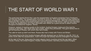 THE START OF WORLD WAR 1
The spark that started World War I was the assassination of Austria's Archduke Franz Ferdinand
and his wife Sophie. The assassination occurred on June 28, 1914 while Ferdinand was visiting the
city of Sarajevo in the Austro-Hungarian province of Bosnia-Herzegovina. Although Archduke Franz
Ferdinand, the nephew of Austria's emperor and heir-apparent to the throne, was not very well liked
by most, his assassination by a Serb nationalist was viewed as a great excuse to attack AustriaHungary's troublesome neighbor, Serbia.
However, instead of reacting quickly to the incident, Austria-Hungary made sure they had the
backing of Germany, with whom they had a treaty, before they proceeded. This gave Serbia time to
get the backing of Russia, with whom they had a treaty.
The calls for back-up didn't end there. Russia also had a treaty with France and Britain.
This meant that by the time Austria-Hungary officially declared war on Serbia on July 28, 1914, an
entire month after the assassination, much of Europe had already become entangled in the dispute.
At the start of the war, these were the major players (more countries joined the war later): Allied
Forces: France, the United Kingdom, Russia. Central Powers: Germany and Austria-Hungary

 