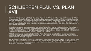 SCHLIEFFEN PLAN VS. PLAN
XVII
Germany didn't want to fight both Russia in the east and France in the west, so they enacted their
long-standing Schlieffen Plan. The Schlieffen Plan was created by Alfred Graf von Schlieffen, who
was the chief of the German general staff from 1891 to 1905. Schlieffen believed that it would take
about six weeks for Russia to mobilize their troops and supplies. So, if Germany placed a nominal
number of soldiers in the east, the majority of Germany's soldiers and supplies could be used for a
quick attack in the west.
Since Germany was facing this exact scenario of a two-front war at the beginning of World War I,
Germany decided to enact the Schlieffen Plan. While Russia continued to mobilize, Germany
decided to attack France by going through neutral Belgium. Since Britain had a treaty with Belgium,
the attack on Belgium officially brought Britain into the war.
While Germany was enacting its Schlieffen Plan, the French enacted their own prepared plan,
called Plan XVII. This plan was created in 1913 and called for quick mobilization in response to a
German attack through Belgium.
As German troops moved south into France and the French and British troops moved north to meet
them, the massive armies met each other in a stalemate. By September 1914, neither side could
force the other to move, so each side began to dig trenches. For the next four years, the troops
would fight from these trenches.

 