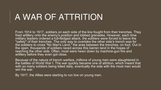 A WAR OF ATTRITION
From 1914 to 1917, soldiers on each side of the line fought from their trenches. They
fired artillery onto the enemy's position and lobbed grenades. However, each time
military leaders ordered a full-fledged attack, the soldiers were forced to leave the
"safety" of their trenches. The only way to overtake the other side's trench was for
the soldiers to cross "No Man's Land," the area between the trenches, on foot. Out in
the open, thousands of soldiers raced across this barren land in the hopes of
reaching the other side. Often, most were hewn down by machine-gun fire and
artillery before they even got close.
Because of the nature of trench warfare, millions of young men were slaughtered in
the battles of World War I. The war quickly became one of attrition, which meant that
with so many soldiers being killed daily, eventually the side with the most men would
win the war.
By 1917, the Allies were starting to run low on young men.

 