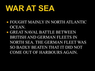  FOUGHT MAINLY IN NORTH ATLANTIC 
OCEAN. 
 GREAT NAVAL BATTLE BETWEEN 
BRITISH AND GERMAN FLEETS IN 
NORTH SEA. THE GERMAN FLEET WAS 
SO BADLY BEATEN THAT IT DID NOT 
COME OUT OF HARBOURS AGAIN. 
 