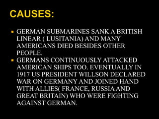  GERMAN SUBMARINES SANK A BRITISH 
LINEAR ( LUSITANIA) AND MANY 
AMERICANS DIED BESIDES OTHER 
PEOPLE. 
 GERMANS CONTINUOUSLY ATTACKED 
AMERICAN SHIPS TOO. EVENTUALLY IN 
1917 US PRESIDENT WILLSON DECLARED 
WAR ON GERMANY AND JOINED HAND 
WITH ALLIES( FRANCE, RUSSIA AND 
GREAT BRITAIN) WHO WERE FIGHTING 
AGAINST GERMAN. 
 