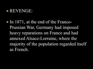  REVENGE: 
 In 1871, at the end of the Franco- 
Prussian War, Germany had imposed 
heavy reparations on France and had 
annexed Alsace-Lorraine, where the 
majority of the population regarded itself 
as French. 
 