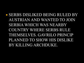  SERBS DISLIKED BEING RULED BY 
AUSTRIAN AND WANTED TO JOIN 
SERBIA WHICH WAS NEARBY 
COUNTRY WHERE SERBS RULE 
THEMSELVES. GAVRILO PRINCIP 
PLANNED TO SHOW HIS DISLIKE 
BY KILLING ARCHDUKE. 
 