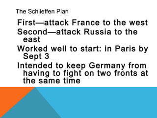 The Schlieffen Plan
First—attack France to the west
Second—attack Russia to the
east
Worked well to start: in Paris by
Sept 3
Intended to keep Germany from
having to fight on two fronts at
the same time
 