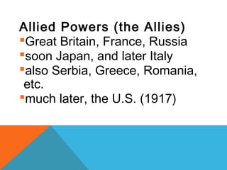 Allied Powers (the Allies)
Great Britain, France, Russia
soon Japan, and later Italy
also Serbia, Greece, Romania,
etc.
much later, the U.S. (1917)
 